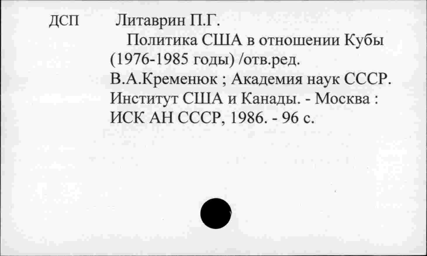 ﻿ДСП Литаврин П.Г.
Политика США в отношении Кубы (1976-1985 годы) /отв.ред.
В.А.Кременюк ; Академия наук СССР. Институт США и Канады. - Москва : ИСК АН СССР, 1986.- 96 с.